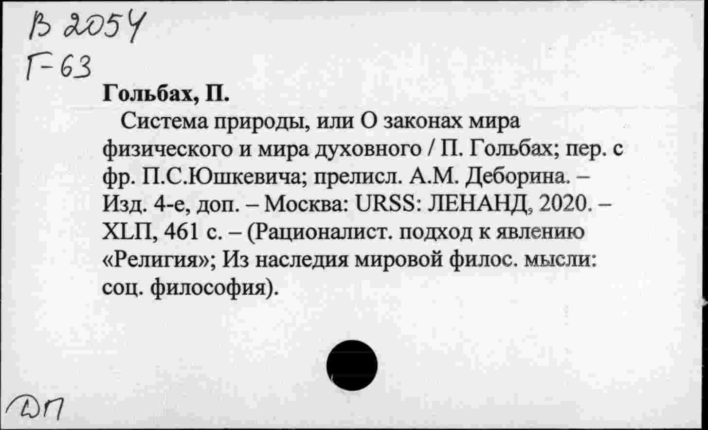 ﻿Г~ 63
Гольбах, П.
Система природы, или О законах мира физического и мира духовного / П. Гольбах; пер. с фр. П.С.Юшкевича; прелисл. А.М. Деборина. -Изд. 4-е, доп. - Москва: URSS: ЛЕНАНД, 2020. -XLH, 461 с. - (Рационалист, подход к явлению «Религия»; Из наследия мировой филос. мысли: соц. философия).
